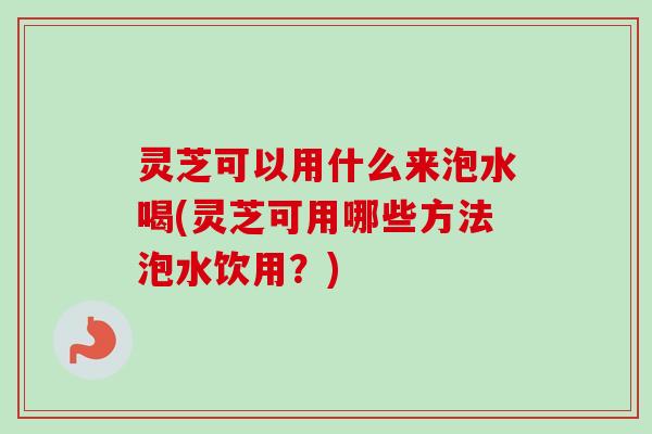 灵芝可以用什么来泡水喝(灵芝可用哪些方法泡水饮用？)