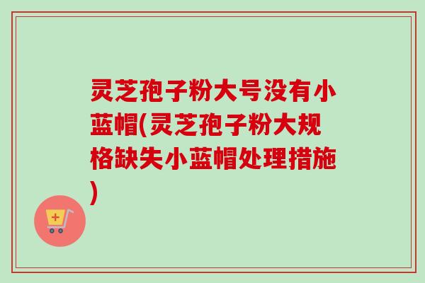 灵芝孢子粉大号没有小蓝帽(灵芝孢子粉大规格缺失小蓝帽处理措施)