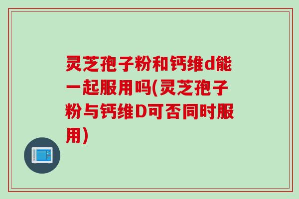 灵芝孢子粉和钙维d能一起服用吗(灵芝孢子粉与钙维D可否同时服用)