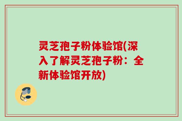 灵芝孢子粉体验馆(深入了解灵芝孢子粉：全新体验馆开放)