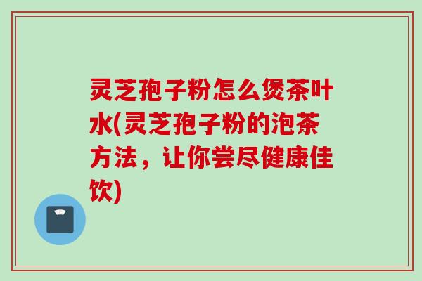 灵芝孢子粉怎么煲茶叶水(灵芝孢子粉的泡茶方法，让你尝尽健康佳饮)
