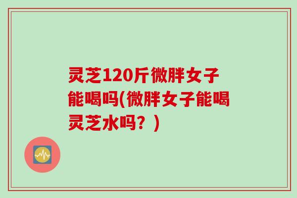 灵芝120斤微胖女子能喝吗(微胖女子能喝灵芝水吗？)