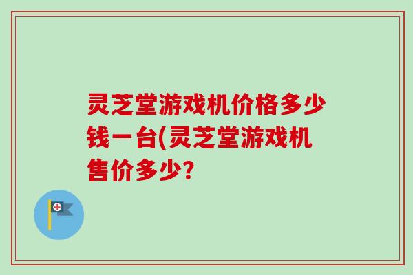 灵芝堂游戏机价格多少钱一台(灵芝堂游戏机售价多少? 灵芝堂游戏机价格多少钱一台(灵芝堂游戏机售价多少?