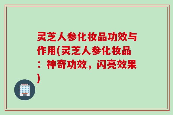 灵芝人参化妆品功效与作用(灵芝人参化妆品：神奇功效，闪亮效果)