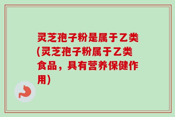 灵芝孢子粉是属于乙类(灵芝孢子粉属于乙类食品，具有营养保健作用)