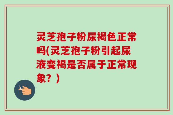 灵芝孢子粉尿褐色正常吗(灵芝孢子粉引起尿液变褐是否属于正常现象？)