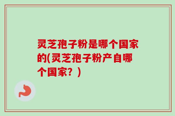 灵芝孢子粉是哪个国家的(灵芝孢子粉产自哪个国家？)