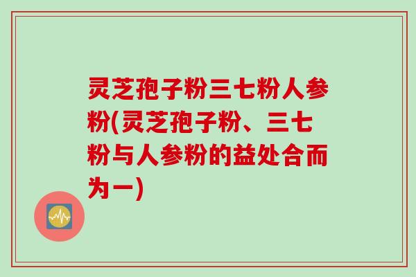 灵芝孢子粉三七粉人参粉(灵芝孢子粉、三七粉与人参粉的益处合而为一)