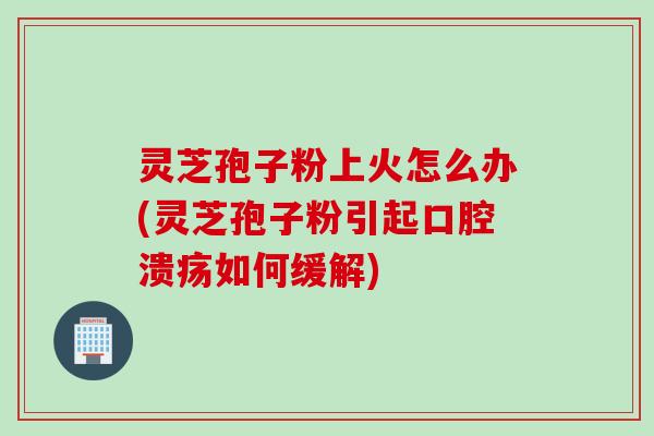 灵芝孢子粉上火怎么办(灵芝孢子粉引起口腔溃疡如何缓解)
