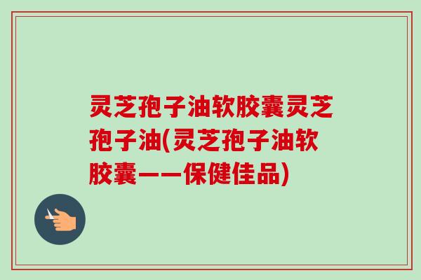 灵芝孢子油软胶囊灵芝孢子油(灵芝孢子油软胶囊——保健佳品)
