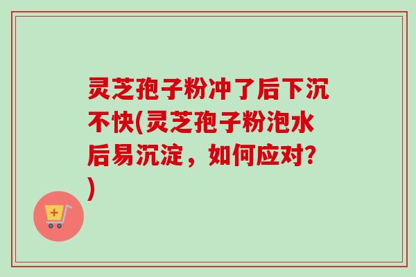 灵芝孢子粉冲了后下沉不快(灵芝孢子粉泡水后易沉淀，如何应对？)