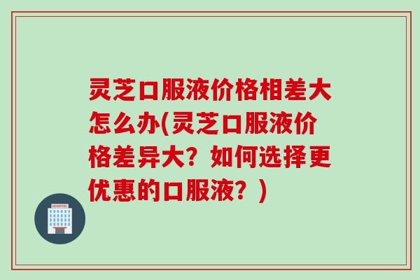 灵芝口服液价格相差大怎么办(灵芝口服液价格差异大？如何选择更优惠的口服液？)