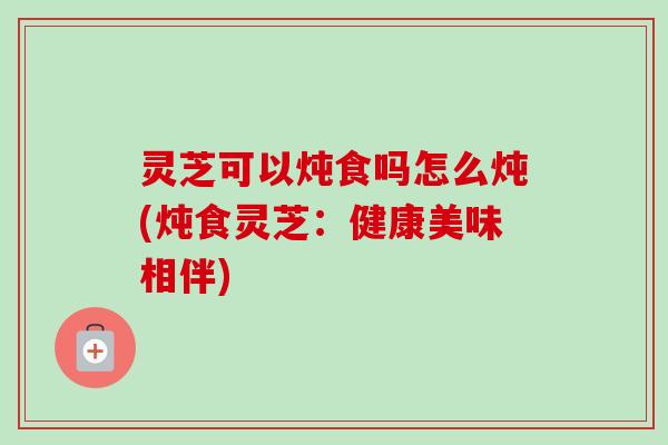 灵芝可以炖食吗怎么炖(炖食灵芝：健康美味相伴)