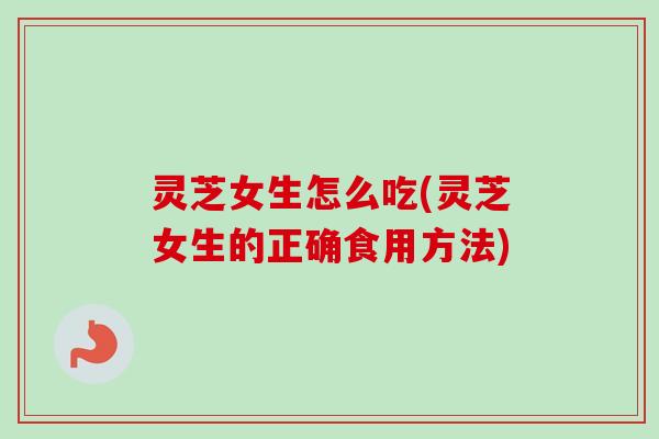 灵芝女生怎么吃(灵芝女生的正确食用方法)