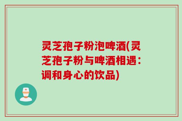 灵芝孢子粉泡啤酒(灵芝孢子粉与啤酒相遇:调和身心的饮品) 灵芝孢子粉泡啤酒(灵芝孢子粉与啤酒相遇:调和身心的饮品)