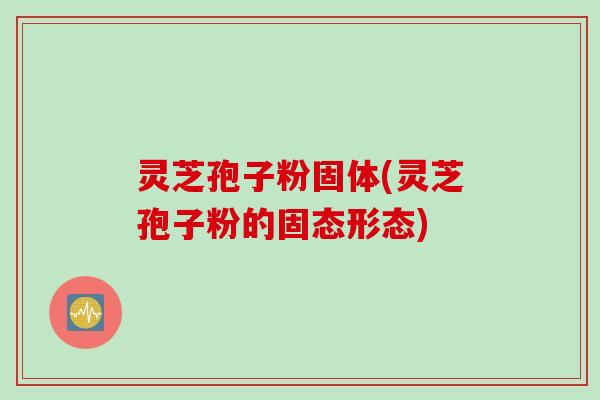 灵芝孢子粉固体(灵芝孢子粉的固态形态)