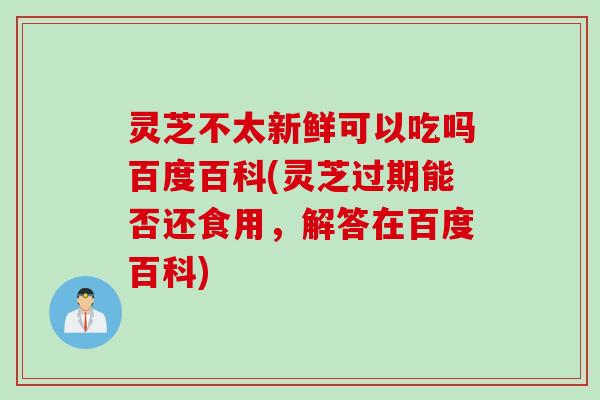 灵芝不太新鲜可以吃吗百度百科(灵芝过期能否还食用，解答在百度百科)