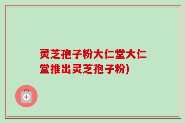 灵芝孢子粉大仁堂大仁堂推出灵芝孢子粉)