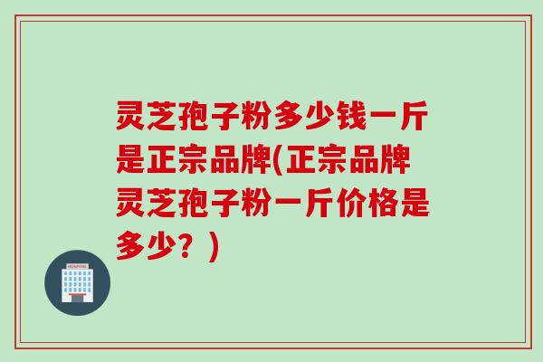 灵芝孢子粉多少钱一斤是正宗品牌(正宗品牌灵芝孢子粉一斤价格是多少?) 灵芝孢子粉多少钱一斤是正宗品牌(正宗品牌灵芝孢子粉一斤价格是多少?)