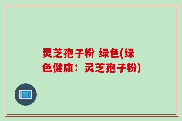 灵芝孢子粉 绿色(绿色健康：灵芝孢子粉)