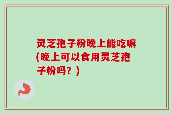 灵芝孢子粉晚上能吃嘛(晚上可以食用灵芝孢子粉吗？)