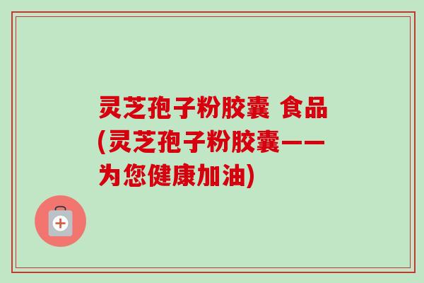 灵芝孢子粉胶囊 食品(灵芝孢子粉胶囊——为您健康加油)