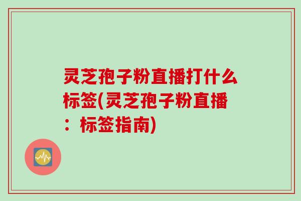 灵芝孢子粉直播打什么标签(灵芝孢子粉直播：标签指南)