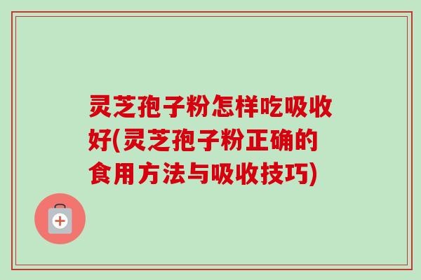 灵芝孢子粉怎样吃吸收好(灵芝孢子粉正确的食用方法与吸收技巧)