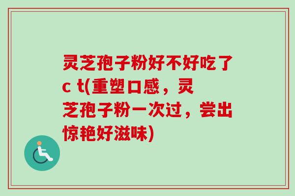 灵芝孢子粉好不好吃了c t(重塑口感，灵芝孢子粉一次过，尝出惊艳好滋味)