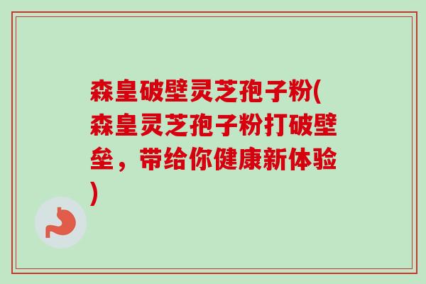 森皇破壁灵芝孢子粉(森皇灵芝孢子粉打破壁垒，带给你健康新体验)