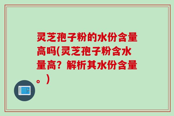 灵芝孢子粉的水份含量高吗(灵芝孢子粉含水量高？解析其水份含量。)