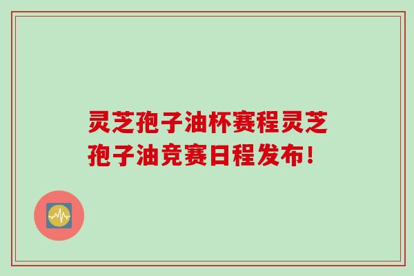 灵芝孢子油杯赛程灵芝孢子油竞赛日程发布！