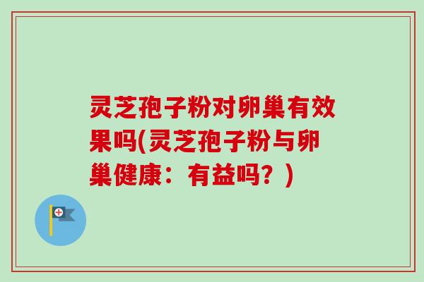 灵芝孢子粉对卵巢有效果吗(灵芝孢子粉与卵巢健康:有益吗?) 灵芝孢子粉对卵巢有效果吗(灵芝孢子粉与卵巢健康:有益吗?)
