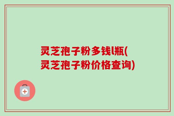 灵芝孢子粉多钱l瓶(灵芝孢子粉价格查询) 灵芝孢子粉多钱l瓶(灵芝孢子粉价格查询)