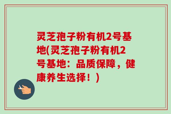 灵芝孢子粉有机2号基地(灵芝孢子粉有机2号基地：品质保障，健康养生选择！)