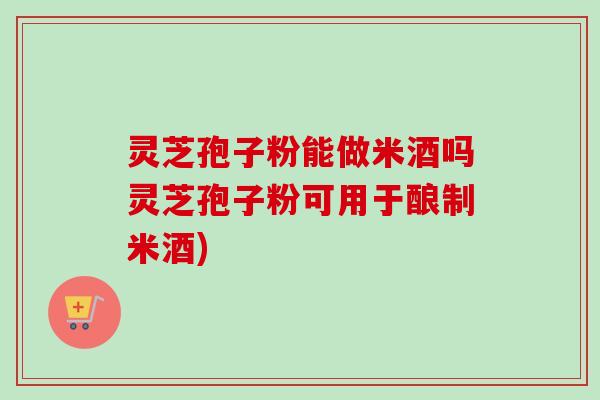 灵芝孢子粉能做米酒吗灵芝孢子粉可用于酿制米酒)