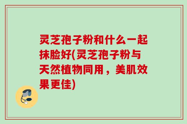 灵芝孢子粉和什么一起抹脸好(灵芝孢子粉与天然植物同用，美肌效果更佳)