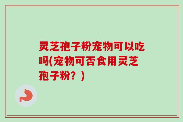 灵芝孢子粉宠物可以吃吗(宠物可否食用灵芝孢子粉？)