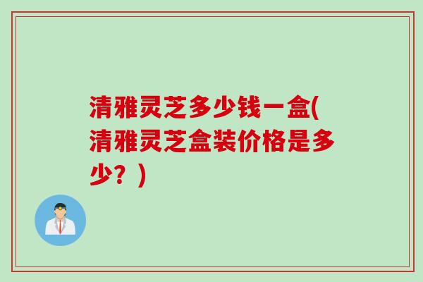 清雅灵芝多少钱一盒(清雅灵芝盒装价格是多少？)