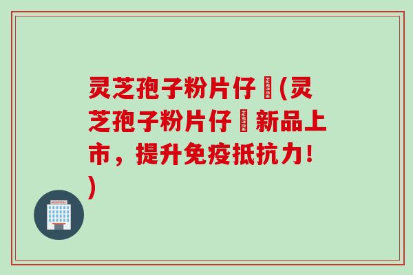 灵芝孢子粉片仔廣(灵芝孢子粉片仔廣新品上市，提升免疫抵抗力！)