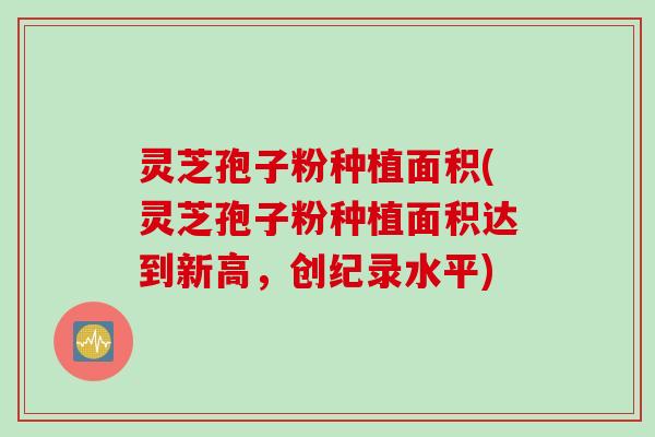 灵芝孢子粉种植面积(灵芝孢子粉种植面积达到新高，创纪录水平)