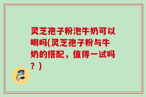 灵芝孢子粉泡牛奶可以喝吗(灵芝孢子粉与牛奶的搭配，值得一试吗？)
