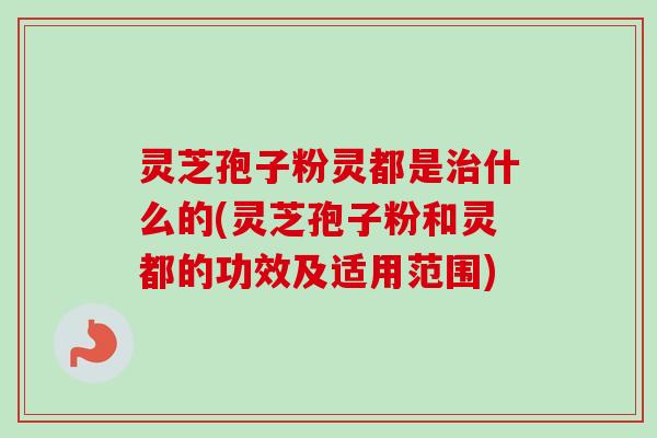 灵芝孢子粉灵都是治什么的(灵芝孢子粉和灵都的功效及适用范围)