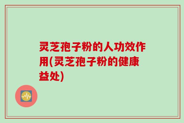 灵芝孢子粉的人功效作用(灵芝孢子粉的健康益处)