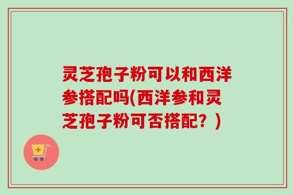 灵芝孢子粉可以和西洋参搭配吗(西洋参和灵芝孢子粉可否搭配？)