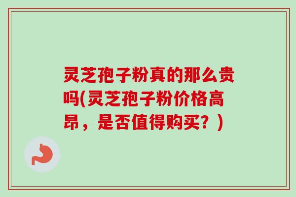 灵芝孢子粉真的那么贵吗(灵芝孢子粉价格高昂，是否值得购买？)