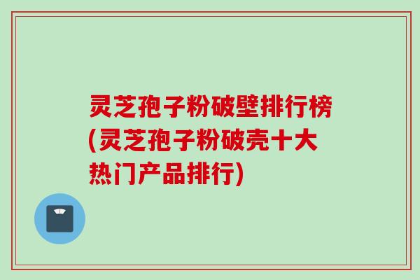灵芝孢子粉破壁排行榜(灵芝孢子粉破壳十大热门产品排行)