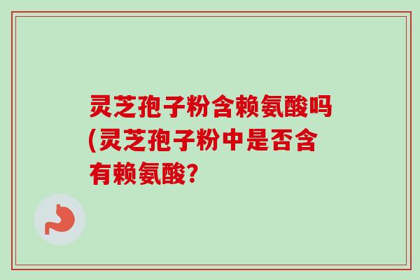 灵芝孢子粉含赖氨酸吗(灵芝孢子粉中是否含有赖氨酸? 灵芝孢子粉含赖氨酸吗(灵芝孢子粉中是否含有赖氨酸?