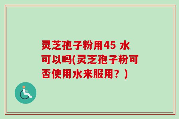 灵芝孢子粉用45 水可以吗(灵芝孢子粉可否使用水来服用？)