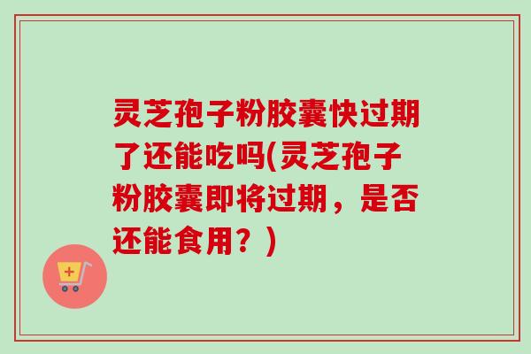 灵芝孢子粉胶囊快过期了还能吃吗(灵芝孢子粉胶囊即将过期，是否还能食用？)